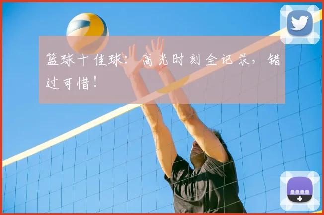 篮球十佳球：高光时刻全记录，错过可惜！