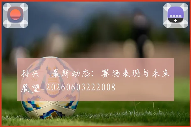 孙兴慜最新动态:赛场表现与未来展望_20260603222008
