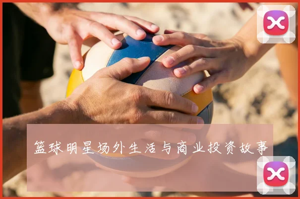 篮球明星场外生活与商业投资故事