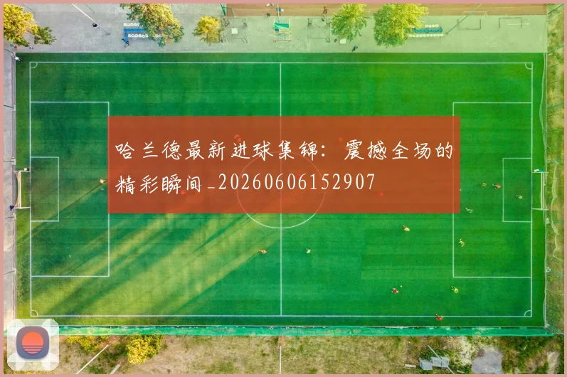 哈兰德最新进球集锦：震撼全场的精彩瞬间_20260606152907