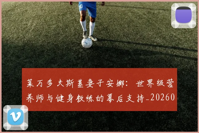 莱万多夫斯基妻子安娜:世界级营养师与健身教练的幕后支持_20260605171406_20260703181802