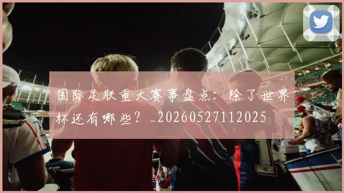 国际足联重大赛事盘点：除了世界杯还有哪些？_20260527112025