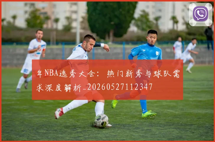年NBA选秀大会:热门新秀与球队需求深度解析_20260527112347