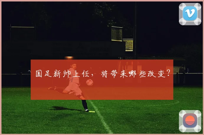 国足新帅上任，将带来哪些改变？