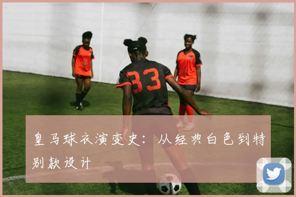 皇马球衣演变史:从经典白色到特别款设计