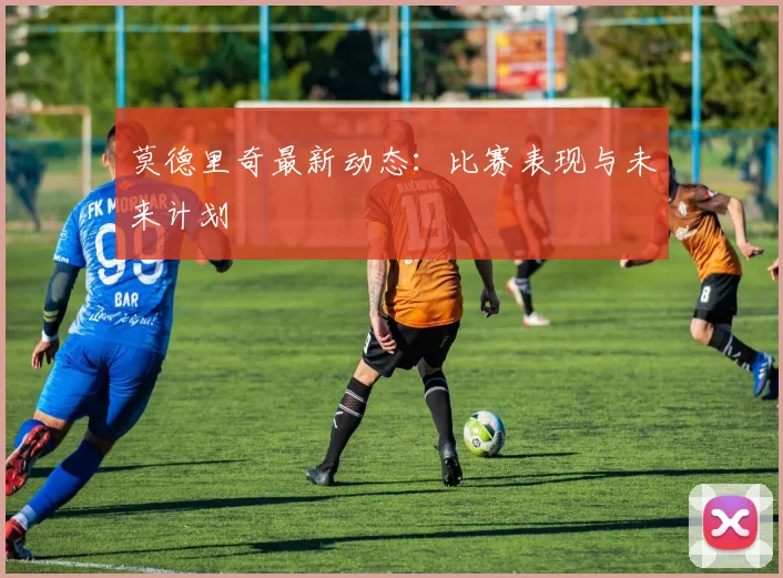 莫德里奇最新动态：比赛表现与未来计划