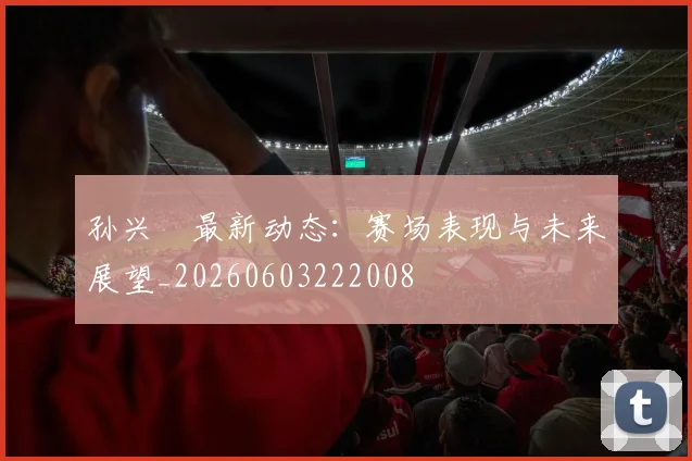 孙兴慜最新动态:赛场表现与未来展望_20260603222008