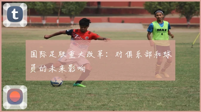国际足联重大改革:对俱乐部和球员的未来影响