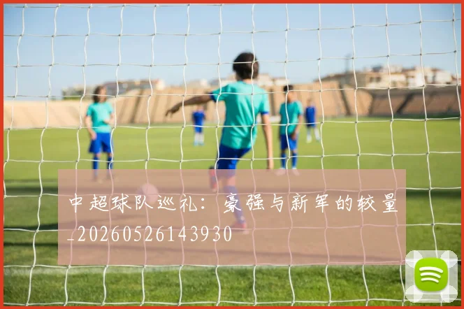 中超球队巡礼:豪强与新军的较量_20260526143930